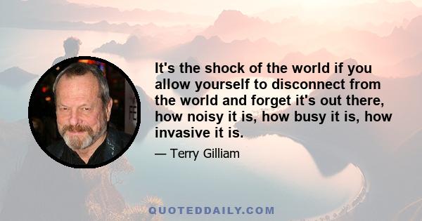 It's the shock of the world if you allow yourself to disconnect from the world and forget it's out there, how noisy it is, how busy it is, how invasive it is.