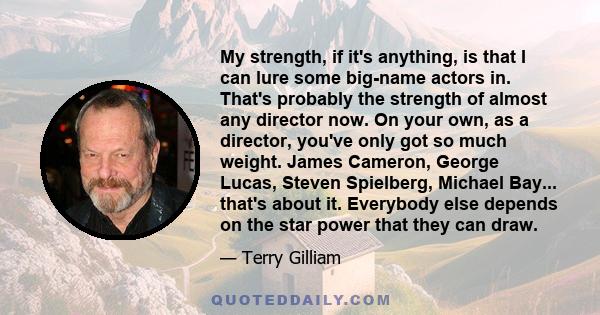 My strength, if it's anything, is that I can lure some big-name actors in. That's probably the strength of almost any director now. On your own, as a director, you've only got so much weight. James Cameron, George