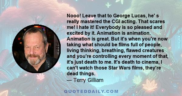 Nooo! Leave that to George Lucas, he' s really mastered the CGI acting. That scares me! I hate it! Everybody is so pleased and excited by it. Animation is animation. Animation is great. But it's when you're now taking