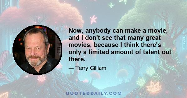 Now, anybody can make a movie, and I don't see that many great movies, because I think there's only a limited amount of talent out there.