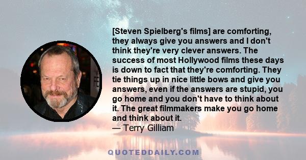 [Steven Spielberg's films] are comforting, they always give you answers and I don't think they're very clever answers. The success of most Hollywood films these days is down to fact that they're comforting. They tie