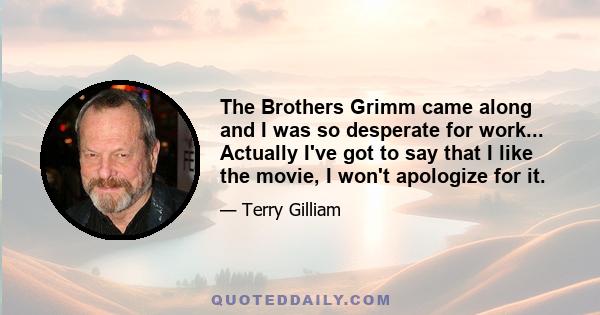 The Brothers Grimm came along and I was so desperate for work... Actually I've got to say that I like the movie, I won't apologize for it.