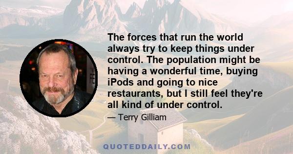 The forces that run the world always try to keep things under control. The population might be having a wonderful time, buying iPods and going to nice restaurants, but I still feel they're all kind of under control.