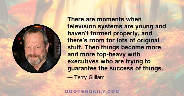 There are moments when television systems are young and haven't formed properly, and there's room for lots of original stuff. Then things become more and more top-heavy with executives who are trying to guarantee the