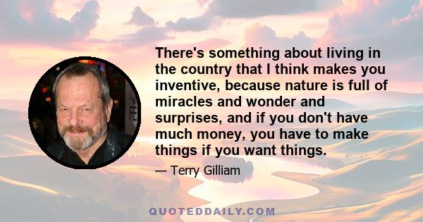 There's something about living in the country that I think makes you inventive, because nature is full of miracles and wonder and surprises, and if you don't have much money, you have to make things if you want things.