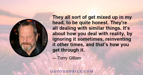 They all sort of get mixed up in my head, to be quite honest. They're all dealing with similar things. It's about how you deal with reality, by ignoring it sometimes, reinventing it other times, and that's how you get