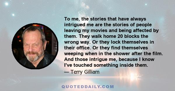 To me, the stories that have always intrigued me are the stories of people leaving my movies and being affected by them. They walk home 20 blocks the wrong way. Or they lock themselves in their office. Or they find