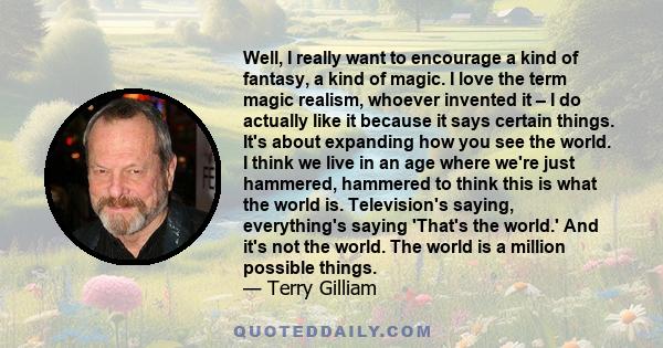 Well, I really want to encourage a kind of fantasy, a kind of magic. I love the term magic realism, whoever invented it – I do actually like it because it says certain things. It's about expanding how you see the world. 