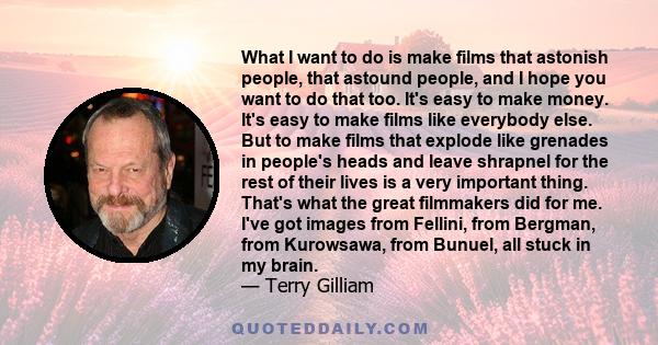 What I want to do is make films that astonish people, that astound people, and I hope you want to do that too. It's easy to make money. It's easy to make films like everybody else. But to make films that explode like