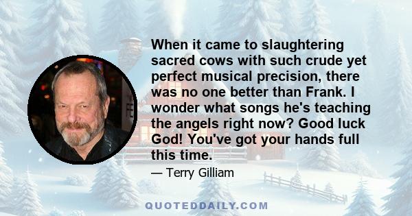 When it came to slaughtering sacred cows with such crude yet perfect musical precision, there was no one better than Frank. I wonder what songs he's teaching the angels right now? Good luck God! You've got your hands