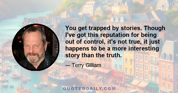 You get trapped by stories. Though I've got this reputation for being out of control, it's not true, it just happens to be a more interesting story than the truth.