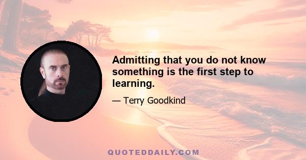 Admitting that you do not know something is the first step to learning.