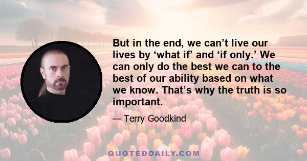 But in the end, we can’t live our lives by ‘what if’ and ‘if only.’ We can only do the best we can to the best of our ability based on what we know. That’s why the truth is so important.