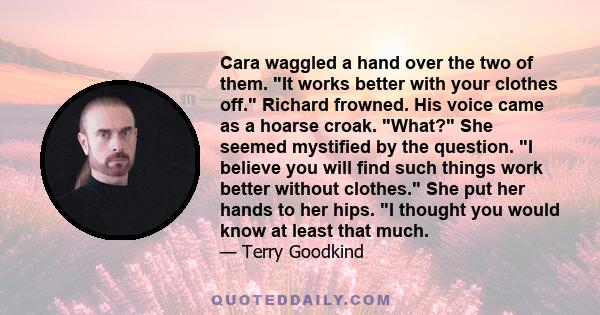 Cara waggled a hand over the two of them. It works better with your clothes off. Richard frowned. His voice came as a hoarse croak. What? She seemed mystified by the question. I believe you will find such things work