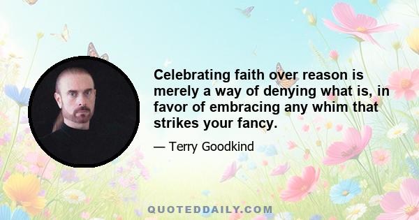 Celebrating faith over reason is merely a way of denying what is, in favor of embracing any whim that strikes your fancy.