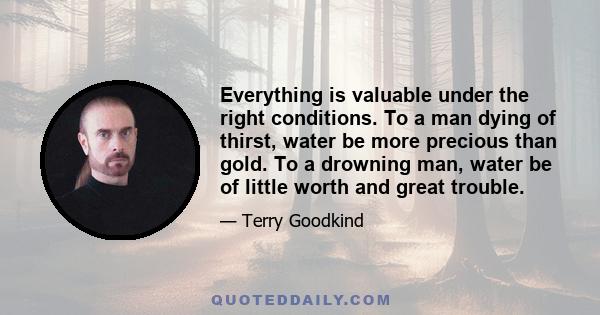 Everything is valuable under the right conditions. To a man dying of thirst, water be more precious than gold. To a drowning man, water be of little worth and great trouble.