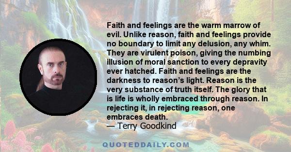 Faith and feelings are the warm marrow of evil. Unlike reason, faith and feelings provide no boundary to limit any delusion, any whim. They are virulent poison, giving the numbing illusion of moral sanction to every