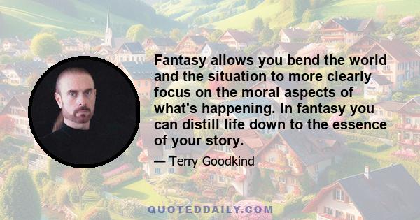 Fantasy allows you bend the world and the situation to more clearly focus on the moral aspects of what's happening. In fantasy you can distill life down to the essence of your story.