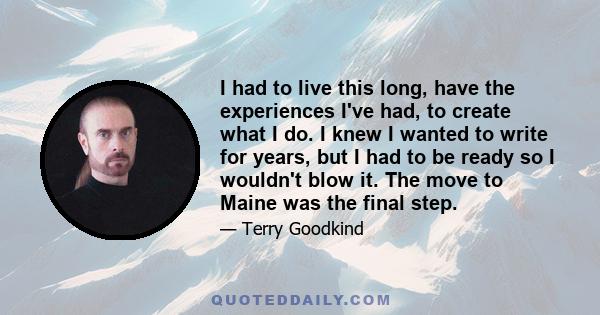 I had to live this long, have the experiences I've had, to create what I do. I knew I wanted to write for years, but I had to be ready so I wouldn't blow it. The move to Maine was the final step.