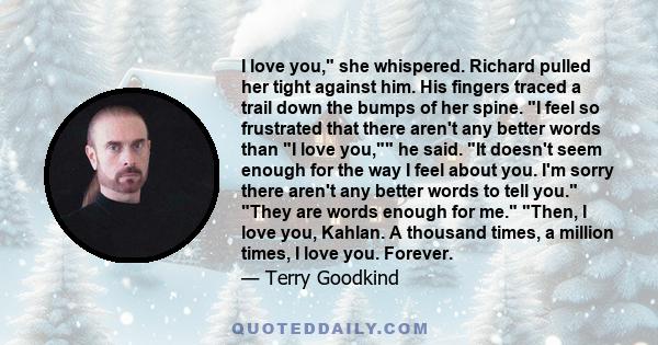 I love you, she whispered. Richard pulled her tight against him. His fingers traced a trail down the bumps of her spine. I feel so frustrated that there aren't any better words than I love you, he said. It doesn't seem