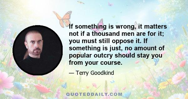 If something is wrong, it matters not if a thousand men are for it; you must still oppose it. If something is just, no amount of popular outcry should stay you from your course.