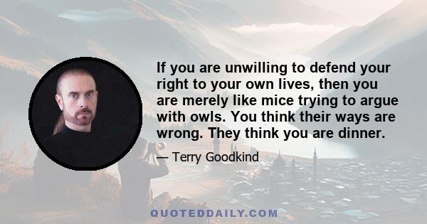 If you are unwilling to defend your right to your own lives, then you are merely like mice trying to argue with owls. You think their ways are wrong. They think you are dinner.