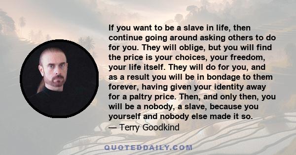 If you want to be a slave in life, then continue going around asking others to do for you. They will oblige, but you will find the price is your choices, your freedom, your life itself. They will do for you, and as a