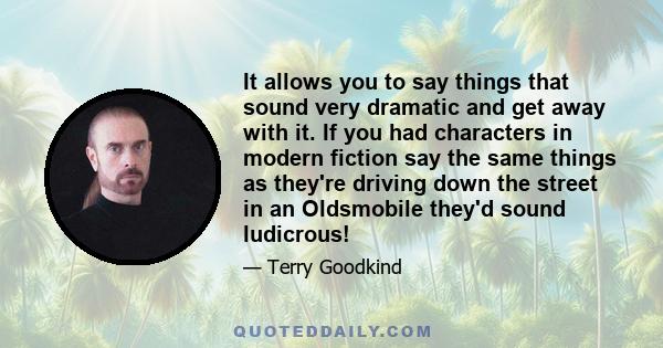 It allows you to say things that sound very dramatic and get away with it. If you had characters in modern fiction say the same things as they're driving down the street in an Oldsmobile they'd sound ludicrous!