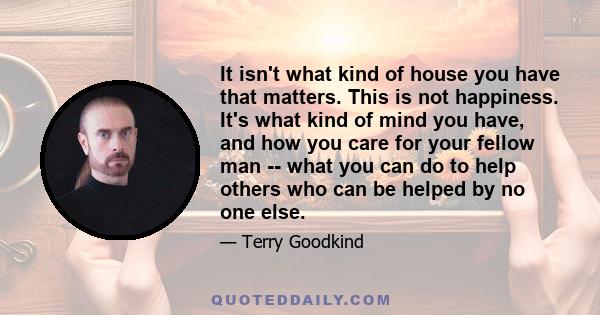 It isn't what kind of house you have that matters. This is not happiness. It's what kind of mind you have, and how you care for your fellow man -- what you can do to help others who can be helped by no one else.