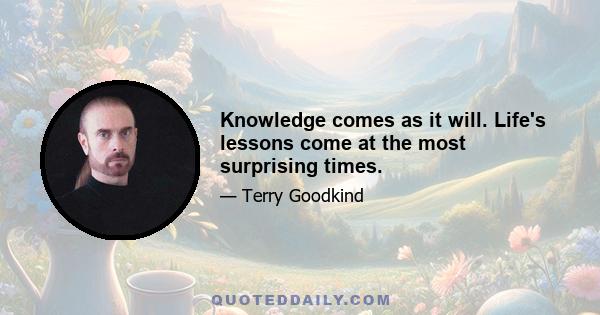 Knowledge comes as it will. Life's lessons come at the most surprising times.