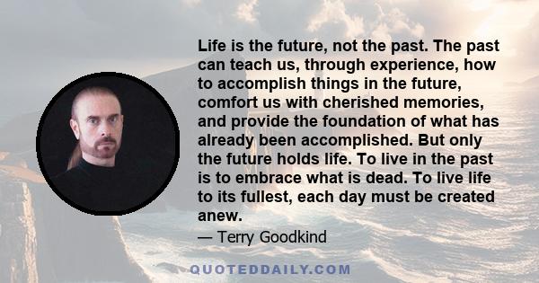 Life is the future, not the past. The past can teach us, through experience, how to accomplish things in the future, comfort us with cherished memories, and provide the foundation of what has already been accomplished.