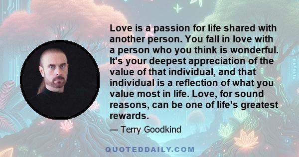 Love is a passion for life shared with another person. You fall in love with a person who you think is wonderful. It's your deepest appreciation of the value of that individual, and that individual is a reflection of