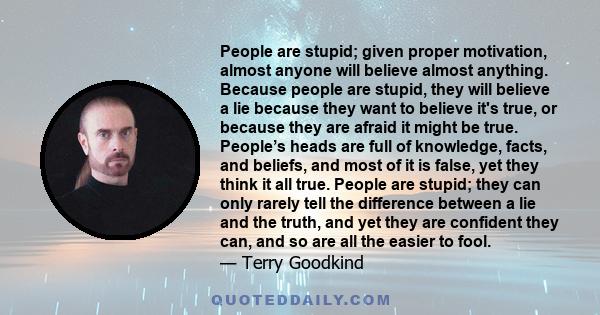 People are stupid; given proper motivation, almost anyone will believe almost anything. Because people are stupid, they will believe a lie because they want to believe it's true, or because they are afraid it might be