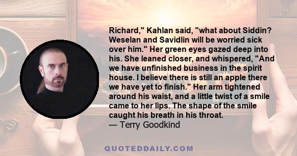 Richard, Kahlan said, what about Siddin? Weselan and Savidlin will be worried sick over him. Her green eyes gazed deep into his. She leaned closer, and whispered, And we have unfinished business in the spirit house. I