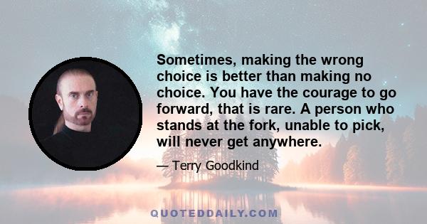 Sometimes, making the wrong choice is better than making no choice. You have the courage to go forward, that is rare. A person who stands at the fork, unable to pick, will never get anywhere.