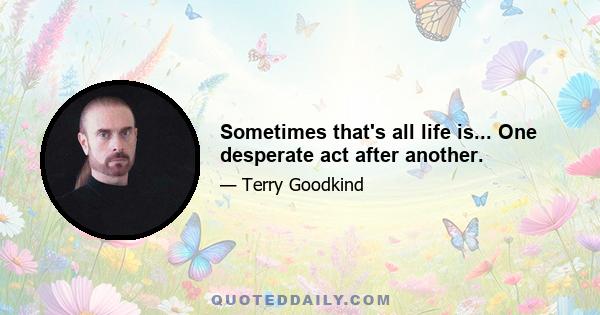 Sometimes that's all life is... One desperate act after another.