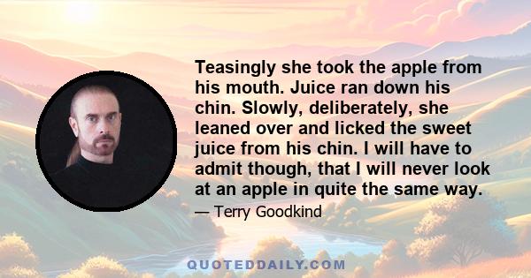 Teasingly she took the apple from his mouth. Juice ran down his chin. Slowly, deliberately, she leaned over and licked the sweet juice from his chin. I will have to admit though, that I will never look at an apple in