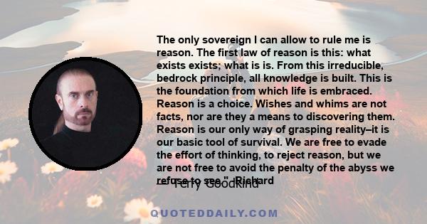 The only sovereign I can allow to rule me is reason. The first law of reason is this: what exists exists; what is is. From this irreducible, bedrock principle, all knowledge is built. This is the foundation from which