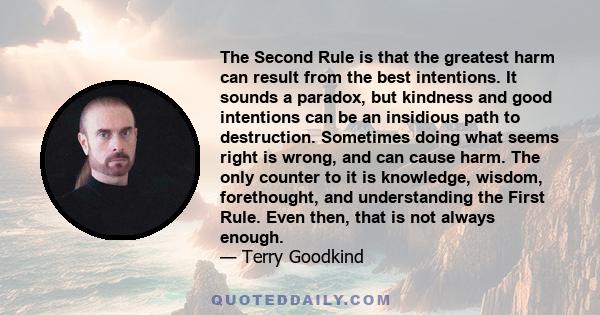 The Second Rule is that the greatest harm can result from the best intentions. It sounds a paradox, but kindness and good intentions can be an insidious path to destruction. Sometimes doing what seems right is wrong,