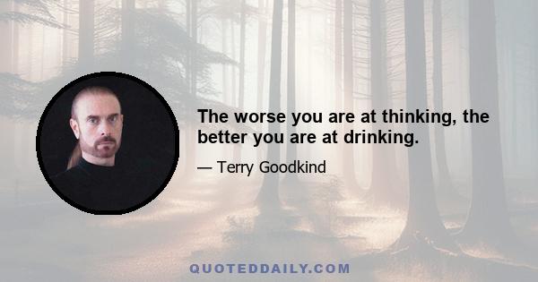 The worse you are at thinking, the better you are at drinking.