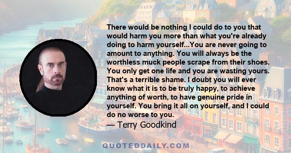 There would be nothing I could do to you that would harm you more than what you're already doing to harm yourself...You are never going to amount to anything. You will always be the worthless muck people scrape from