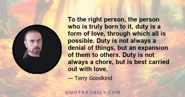 To the right person, the person who is truly born to it, duty is a form of love, through which all is possible. Duty is not always a denial of things, but an expansion of them to others. Duty is not always a chore, but