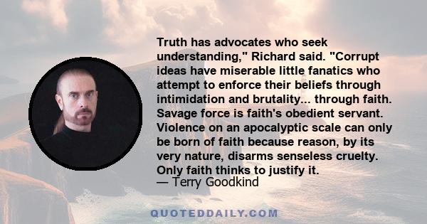 Truth has advocates who seek understanding, Richard said. Corrupt ideas have miserable little fanatics who attempt to enforce their beliefs through intimidation and brutality... through faith. Savage force is faith's