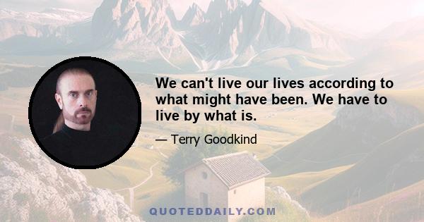 We can't live our lives according to what might have been. We have to live by what is.