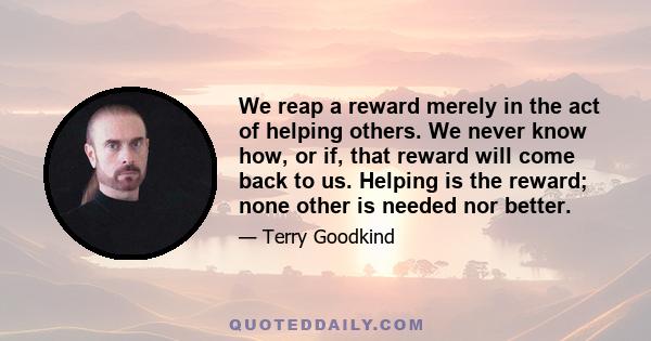 We reap a reward merely in the act of helping others. We never know how, or if, that reward will come back to us. Helping is the reward; none other is needed nor better.