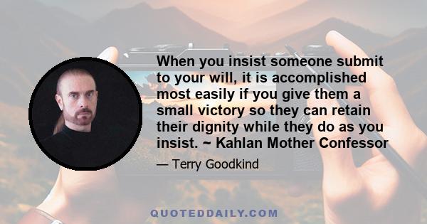 When you insist someone submit to your will, it is accomplished most easily if you give them a small victory so they can retain their dignity while they do as you insist. ~ Kahlan Mother Confessor