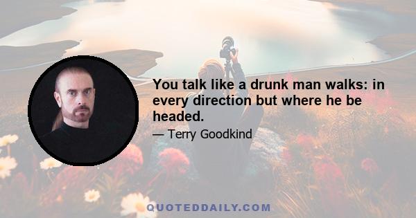 You talk like a drunk man walks: in every direction but where he be headed.