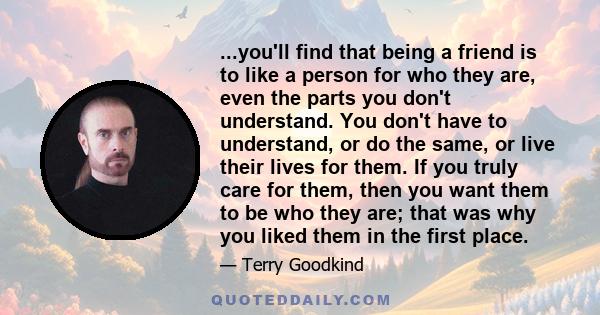 ...you'll find that being a friend is to like a person for who they are, even the parts you don't understand. You don't have to understand, or do the same, or live their lives for them. If you truly care for them, then