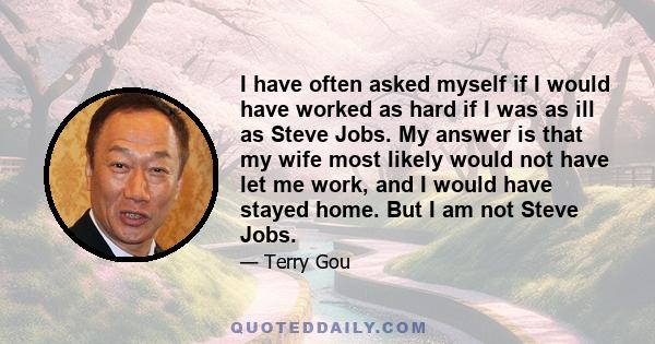 I have often asked myself if I would have worked as hard if I was as ill as Steve Jobs. My answer is that my wife most likely would not have let me work, and I would have stayed home. But I am not Steve Jobs.