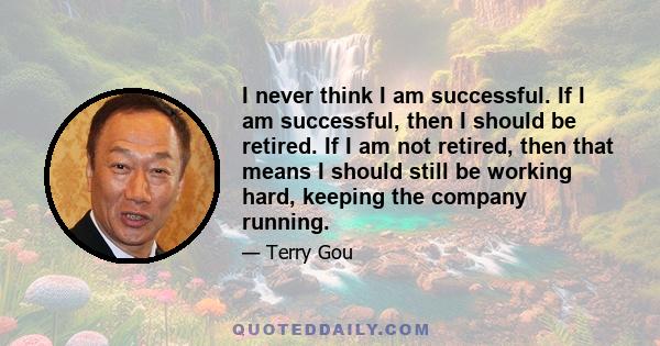 I never think I am successful. If I am successful, then I should be retired. If I am not retired, then that means I should still be working hard, keeping the company running.